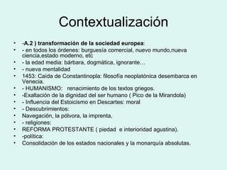 Contextualización - A.2 ) transformación de la sociedad europea :  - en todos los órdenes: burguesía comercial, nuevo mundo,nueva ciencia,estado moderno, etc - la edad media: bárbara, dogmática, ignorante… - nueva mentalidad 1453: Caída de Constantinopla: filosofía neoplatónica desembarca en Venecia. - HUMANISMO:  renacimiento de los textos griegos. -Exaltación de la dignidad del ser humano ( Pico de la Mirandola) - Influencia del Estoicismo en Descartes: moral - Descubrimientos:  Navegación, la pólvora, la imprenta,  - religiones: REFORMA PROTESTANTE ( piedad  e interioridad agustina). -política: Consolidación de los estados nacionales y la monarquía absolutas. 