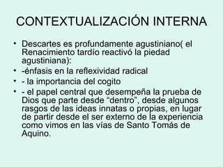 CONTEXTUALIZACIÓN INTERNA Descartes es profundamente agustiniano( el Renacimiento tardío reactivó la piedad agustiniana): -énfasis en la reflexividad radical - la importancia del cogito - el papel central que desempeña la prueba de Dios que parte desde “dentro”, desde algunos rasgos de las ideas innatas o propias, en lugar de partir desde el ser externo de la experiencia como vimos en las vías de Santo Tomás de Aquino. 