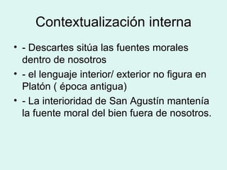 Contextualización interna - Descartes sitúa las fuentes morales dentro de nosotros - el lenguaje interior/ exterior no figura en Platón ( época antigua) - La interioridad de San Agustín mantenía la fuente moral del bien fuera de nosotros. 