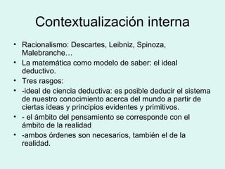 Contextualización interna Racionalismo: Descartes, Leibniz, Spinoza, Malebranche… La matemática como modelo de saber: el ideal deductivo. Tres rasgos:  -ideal de ciencia deductiva: es posible deducir el sistema de nuestro conocimiento acerca del mundo a partir de ciertas ideas y principios evidentes y primitivos. - el ámbito del pensamiento se corresponde con el ámbito de la realidad -ambos órdenes son necesarios, también el de la realidad. 