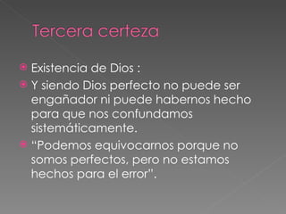 Existencia de Dios :  Y siendo Dios perfecto no puede ser engañador ni puede habernos hecho para que nos confundamos sistemáticamente.  “ Podemos equivocarnos porque no somos perfectos, pero no estamos hechos para el error”. 