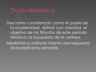 Descartes considerado como el padre de la modernidad, definió con claridad  el objetivo de los filósofos de este periodo histórico: la búsqueda de la certeza. Mediante su método intento dar respuesta al escepticismo reinante.  