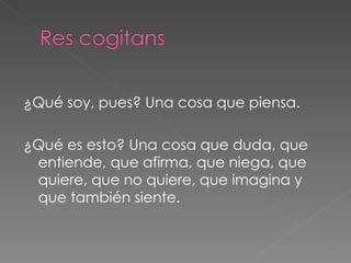 ¿Qué soy, pues? Una cosa que piensa. ¿Qué es esto? Una cosa que duda, que entiende, que afirma, que niega, que quiere, que no quiere, que imagina y que también siente.  