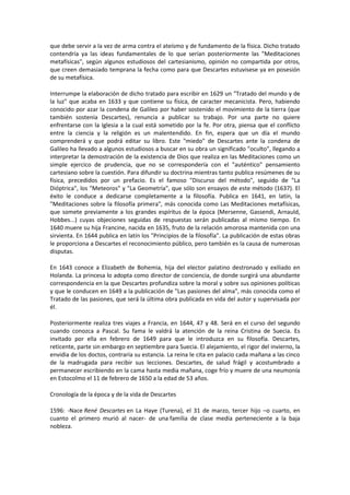 que debe servir a la vez de arma contra el ateísmo y de fundamento de la física. Dicho tratado
contendría ya las ideas fundamentales de lo que serían posteriormente las "Meditaciones
metafísicas", según algunos estudiosos del cartesianismo, opinión no compartida por otros,
que creen demasiado temprana la fecha como para que Descartes estuvisese ya en posesión
de su metafísica.

Interrumpe la elaboración de dicho tratado para escribir en 1629 un "Tratado del mundo y de
la luz" que acaba en 1633 y que contiene su física, de caracter mecanicista. Pero, habiendo
conocido por azar la condena de Galileo por haber sostenido el movimiento de la tierra (que
también sostenía Descartes), renuncia a publicar su trabajo. Por una parte no quiere
enfrentarse con la Iglesia a la cual está sometido por la fe. Por otra, piensa que el conflicto
entre la ciencia y la religión es un malentendido. En fin, espera que un día el mundo
comprenderá y que podrá editar su libro. Este "miedo" de Descartes ante la condena de
Galileo ha llevado a algunos estudiosos a buscar en su obra un significado "oculto", llegando a
interpretar la demostración de la existencia de Dios que realiza en las Meditaciones como un
simple ejercico de prudencia, que no se correspondería con el "auténtico" pensamiento
cartesiano sobre la cuestión. Para difundir su doctrina mientras tanto publica resúmenes de su
física, precedidos por un prefacio. Es el famoso "Discurso del método", seguido de "La
Dióptrica", los "Meteoros" y "La Geometría", que sólo son ensayos de este método (1637). El
éxito le conduce a dedicarse completamente a la filosofía. Publica en 1641, en latín, la
"Meditaciones sobre la filosofía primera", más conocida como Las Meditaciones metafísicas,
que somete previamente a los grandes espíritus de la época (Mersenne, Gassendi, Arnauld,
Hobbes...) cuyas objeciones seguidas de respuestas serán publicadas al mismo tiempo. En
1640 muere su hija Francine, nacida en 1635, fruto de la relación amorosa mantenida con una
sirvienta. En 1644 publica en latín los "Principios de la filosofía". La publicación de estas obras
le proporciona a Descartes el reconocimiento público, pero también es la causa de numerosas
disputas.

En 1643 conoce a Elizabeth de Bohemia, hija del elector palatino destronado y exiliado en
Holanda. La princesa lo adopta como director de conciencia, de donde surgirá una abundante
correspondencia en la que Descartes profundiza sobre la moral y sobre sus opiniones políticas
y que le conducen en 1649 a la publicación de "Las pasiones del alma", más conocida como el
Tratado de las pasiones, que será la última obra publicada en vida del autor y supervisada por
él.

Posteriormente realiza tres viajes a Francia, en 1644, 47 y 48. Será en el curso del segundo
cuando conozca a Pascal. Su fama le valdrá la atención de la reina Cristina de Suecia. Es
invitado por ella en febrero de 1649 para que le introduzca en su filosofía. Descartes,
reticente, parte sin embargo en septiembre para Suecia. El alejamiento, el rigor del invierno, la
envidia de los doctos, contraría su estancia. La reina le cita en palacio cada mañana a las cinco
de la madrugada para recibir sus lecciones. Descartes, de salud frágil y acostumbrado a
permanecer escribiendo en la cama hasta media mañana, coge frío y muere de una neumonía
en Estocolmo el 11 de febrero de 1650 a la edad de 53 años.

Cronología de la época y de la vida de Descartes

1596: -Nace René Descartes en La Haye (Turena), el 31 de marzo, tercer hijo –o cuarto, en
cuanto el primero murió al nacer- de una familia de clase media perteneciente a la baja
nobleza.
 