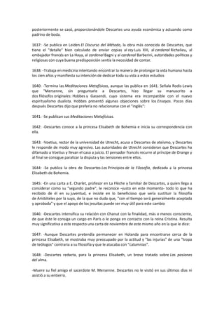 posteriormente se casó, proporcionándole Descartes una ayuda económica y actuando como
padrino de boda.

1637: -Se publica en Leiden El Discurso del Método, la obra más conocida de Descartes, que
tiene el "detalle" bien calculado de enviar copias al rey Luis XIII, al cardenal Richelieu, al
embajador francés en La Haya, al cardenal Bagni y al cardenal Barberini, autoridades políticas y
religiosas con cuya buena predisposición sentía la necesidad de contar.

1638: -Trabaja en medicina intentando encontrar la manera de prolongar la vida humana hasta
los cien años y manifiesta su intención de dedicar toda su vida a estos estudios

1640: -Termina las Meditaciones Metafísicas, aunque las publica en 1641. Señala Rodis-Lewis
que "Mersenne, sin preguntarle a Descartes, hizo llegar su manuscrito a
dos filósofos originales: Hobbes y Gassendi, cuyo sistema era incompatible con el nuevo
espiritualismo dualista. Hobbes presentó algunas objeciones sobre los Ensayos. Pocos días
después Descartes dijo que prefería no relacionarse con el "inglés":

1641: -Se publican sus Meditaciones Metafísicas.

1642: -Descartes conoce a la princesa Elisabeth de Bohemia e inicia su correspondencia con
ella.

1643: -Voetius, rector de la universidad de Utrecht, acusa a Descartes de ateísmo, y Descartes
le responde de modo muy agresivo. Las autoridades de Utrecht consideran que Descartes ha
difamado a Voetius y llevan el caso a juicio. El pensador francés recurre al príncipe de Orange y
al final se consigue paralizar la disputa y las tensiones entre ellos.

1644: -Se publica la obra de Descartes Los Principios de la Filosofía, dedicada a la princesa
Elisabeth de Bohemia.

1645: -En una carta a E. Charlet, profesor en La Flèche y familiar de Descartes, a quien llega a
considerar como su "segundo padre", le reconoce –justo en este momento- todo lo que ha
recibido de él en su juventud, e insiste en lo beneficioso que sería sustituir la filosofía
de Aristóteles por la suya, de la que no duda que, "con el tiempo será generalmente aceptada
y aprobada" y que el apoyo de los jesuitas puede ser muy útil para este cambio

1646: -Descartes intensifica su relación con Chanut con la finalidad, más o menos consciente,
de que éste le consiga un cargo en París o le ponga en contacto con la reina Cristina. Resulta
muy significativa a este respecto una carta de noviembre de este mismo año en la que le dice:

1647: -Aunque Descartes pretendía permanecer en Holanda para encontrarse cerca de la
princesa Elisabeth, se mostraba muy preocupado por la actitud y "las injurias" de una "tropa
de teólogos" contraria a su filosofía y que le atacaba con "calumnias".

1648: -Descartes redacta, para la princesa Elisabeth, un breve tratado sobre Las pasiones
del alma.

-Muere su fiel amigo el sacerdote M. Mersenne. Descartes no le visitó en sus últimos días ni
asistió a su entierro.
 