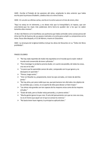 1649: -Escribe el Tratado de las pasiones del alma, ampliando la obra anterior que había
escrito para la princesa Elisabeth, y dedica ésta a la reina Cristina.

1650: -En una de sus últimas cartas, escrita en la corte sueca en el mes de enero, dice:

"Aquí no estoy en mi elemento, y no deseo más que la tranquilidad y el reposo, que son
unos bienes que los reyes más poderosos de la tierra no pueden dar a los que no saben
tomarlos ellos mismos".

-El día 3 de febrero se le manifiesta una pulmonía que había contraído como consecuencia del
clima tan frío de Suecia y de sus paseos matinales a la corte para cumplir su compromiso con la
reina. Pocos días después, el 11 de febrero, muere en Estocolmo.

1663: -La Jerarquía de la Iglesia Católica incluye las obras de Descartes en su "Índice de libros
prohibidos".



FRASES CELEBRES

     "No hay nada repartido de modo más equitativo en el mundo que la razón: todo el
      mundo está convencido de tener suficiente."
     "Para investigar la verdad es preciso dudar, en cuanto sea posible, de todas las cosas,
      una vez en la vida."
     "Lo poco que he aprendido carece de valor, comparado con lo que ignoro y no
      desespero en aprender."
     "Pienso, luego existo."
     "Vivir sin filosofar es, propiamente, tener los ojos cerrados, sin tratar de abrirlos
      jamás."
     "No hay alma, por poco noble que sea, que permanezca tan aferrada a los objetos de
      los sentidos que, a veces, no se aparte de ellos para desear un bien mayor."
     "Las almas más grandes son tan capaces de los mayores vicios como de las mayores
      virtudes."
     "Dudo de todo, pero al dudar estoy pensando, y si pienso existo."
     "Mucha gente ignora lo que cree. El acto del pensamiento con que se cree una cosa,
      no es el mismo que aquel con el que se conoce la creencia."
     "No basta tener buen ingenio; lo principal es aplicarlo bien."
 
