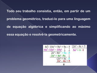 Todo seu trabalho consistia, então, em partir de um

problema geométrico, traduzi-lo para uma linguagem

de equação algébrica e simplificando ao máximo

essa equação e resolvê-la geometricamente.
 