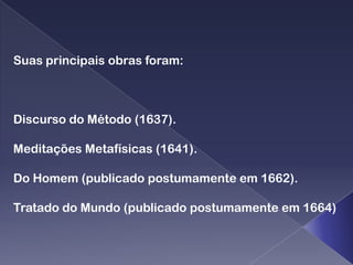Suas principais obras foram:



Discurso do Método (1637).

Meditações Metafísicas (1641).

Do Homem (publicado postumamente em 1662).

Tratado do Mundo (publicado postumamente em 1664)
 