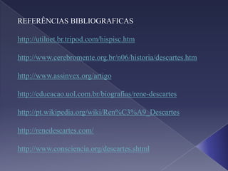 REFERÊNCIAS BIBLIOGRAFICAS

http://utilnet.br.tripod.com/hispisc.htm

http://www.cerebromente.org.br/n06/historia/descartes.htm

http://www.assinvex.org/artigo

http://educacao.uol.com.br/biografias/rene-descartes

http://pt.wikipedia.org/wiki/Ren%C3%A9_Descartes

http://renedescartes.com/

http://www.consciencia.org/descartes.shtml
 