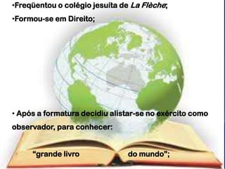 •Freqüentou o colégio jesuíta de La Flèche;
•Formou-se em Direito;




• Após a formatura decidiu alistar-se no exército como
observador, para conhecer:


     “grande livro              do mundo”;
 