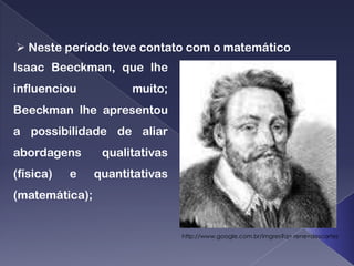  Neste período teve contato com o matemático
Isaac Beeckman, que lhe
influenciou           muito;
Beeckman lhe apresentou
a possibilidade de aliar
abordagens       qualitativas
(física)   e    quantitativas
(matemática);


                                http://www.google.com.br/imgres?q= rene=descartes
 