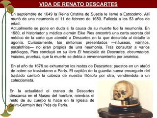 VIDA DE RENATO DESCARTES
En septiembre de 1649 la Reina Cristina de Suecia le llamó a Estocolmo. Allí
murió de una neumonía el 11 de febrero de 1650. Falleció a los 53 años de
edad.
Actualmente se pone en duda si la causa de su muerte fue la neumonía. En
1980, el historiador y médico alemán Eike Pies encontró una carta secreta del
médico de la corte que atendió a Descartes en la que describía al detalle la
agonía. Curiosamente, los síntomas presentados —náuseas, vómitos,
escalofríos— no eran propios de una neumonía. Tras consultar a varios
patólogos, Pies concluyó en su libro El homicidio de Descartes, documentos,
indicios, pruebas, que la muerte se debía a envenenamiento por arsénico.
En el año de 1676 se exhumaron los restos de Descartes; puestos en un ataúd
de cobre se trasladaron a París. El capitán de la guardia sueca encargado del
traslado cambió la cabeza de nuestro filósofo por otra, vendiéndola a un
coleccionista.
En la actualidad el craneo de Descartes
descansa en el Museo del hombre, mientras el
resto de su cuerpo lo hace en la Iglesia de
Saint-Germain des Prés de París.

 