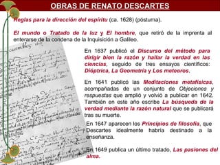 OBRAS DE RENATO DESCARTES
Reglas para la dirección del espíritu (ca. 1628) (póstuma).
El mundo o Tratado de la luz y El hombre, que retiró de la imprenta al
enterarse de la condena de la Inquisición a Galileo.
En 1637 publicó el Discurso del método para
dirigir bien la razón y hallar la verdad en las
ciencias, seguido de tres ensayos científicos:
Dióptrica, La Geometría y Los meteoros.
En 1641 publicó las Meditaciones metafísicas,
acompañadas de un conjunto de Objeciones y
respuestas que amplió y volvió a publicar en 1642.
También en este año escribe La búsqueda de la
verdad mediante la razón natural que se publicará
tras su muerte.
En 1647 aparecen los Principios de filosofía, que
Descartes idealmente habría destinado a la
enseñanza.
En 1649 publica un último tratado, Las pasiones del
alma.

 