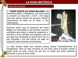 LA DUDA METÓDICA
Pasos de la duda-II
3º PUEDE EXISTIR UN GENIO MALIGNO “de
3º PUEDE EXISTIR UN GENIO MALIGNO “de
extremado poder e inteligencia, que pone todo
extremado poder e inteligencia, que pone todo
su empeño en inducirme a error” yy me haga
su empeño en inducirme a error”
me haga
creer que acierto cuando me equivoco. Ningún
creer que acierto cuando me equivoco. Ningún
conocimiento se salva de la duda, ni las
conocimiento se salva de la duda, ni las
matemáticas.
matemáticas.
Podemos aducir que la existencia del Genio
Podemos aducir que la existencia del Genio
Maligno es improbable o que tenemos recursos
Maligno es improbable o que tenemos recursos
suficientes para saber si estamos despiertos o
suficientes para saber si estamos despiertos o
dormidos yysi los sentidos nos engañan; pero el
dormidos si los sentidos nos engañan; pero el
que algo sea improbable no quiere decir que no
que algo sea improbable no quiere decir que no
sea imposible yy por ello hemos de dejar en
sea imposible
por ello hemos de dejar en
suspenso todos nuestros conocimientos
suspenso todos nuestros conocimientos
La duda llevada hasta ese extremo parece abocar irremisiblemente al
La duda llevada hasta ese extremo parece abocar irremisiblemente al
escepticismo. Pero en este momento se nos hace clara la primera verdad:
escepticismo. Pero en este momento se nos hace clara la primera verdad:
puedo dudar de todo, menos de que soy un sujeto que estoy dudando,
puedo dudar de todo, menos de que soy un sujeto que estoy dudando,
pensando, yyque por tanto existo.
pensando, que por tanto existo.

 