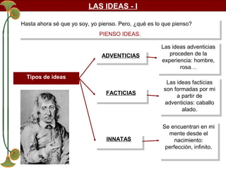 LAS IDEAS - I
Hasta ahora sé que yo soy, yo pienso. Pero, ¿qué es lo que pienso?
Hasta ahora sé que yo soy, yo pienso. Pero, ¿qué es lo que pienso?
PIENSO IDEAS.
PIENSO IDEAS.
ADVENTICIAS
ADVENTICIAS
Tipos de ideas
FACTICIAS
FACTICIAS

INNATAS
INNATAS

Las ideas adventicias
Las ideas adventicias
proceden de la
proceden de la
experiencia: hombre,
experiencia: hombre,
rosa…
rosa…
Las ideas facticias
Las ideas facticias
son formadas por mi
son formadas por mi
a partir de
a partir de
adventicias: caballo
adventicias: caballo
alado.
alado.
Se encuentran en mi
Se encuentran en mi
mente desde el
mente desde el
nacimiento:
nacimiento:
perfección, infinito.
perfección, infinito.

 