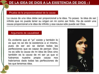 DE LA IDEA DE DIOS A LA EXISTENCIA DE DIOS - I
Prueba de la proporcionalidad de la causa
La causa de una idea debe ser proporcional a la idea. Yo poseo la idea de ser
La causa de una idea debe ser proporcional a la idea. Yo poseo la idea de ser
infinito que no puede tener su origen en mi como ser finito. Ha de existir una
infinito que no puede tener su origen en mi como ser finito. Ha de existir una
causa proporcional a la idea de infinito yyesa causa sólo puede ser Dios.
causa proporcional a la idea de infinito esa causa sólo puede ser Dios.
Argumento de causalidad
Es evidente que el “yo” existe yy también lo
Es evidente que el “yo” existe también lo
es que no se dio la existencia a sí mismo,
es que no se dio la existencia a sí mismo,
pues de ser así se darían todas las
pues de ser así se darían todas las
perfecciones que es capaz de pensar. Dios
perfecciones que es capaz de pensar. Dios
no es sólo la causa de mi idea de Dios sino
no es sólo la causa de mi idea de Dios sino
también es la causa de mi ser ya que si
también es la causa de mi ser ya que si
fuéramos nuestra propia causa nos
fuéramos nuestra propia causa nos
habríamos dado todas las perfecciones de
habríamos dado todas las perfecciones de
las que tenemos idea.
las que tenemos idea.

 