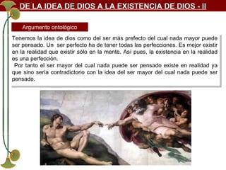 DE LA IDEA DE DIOS A LA EXISTENCIA DE DIOS - II
Argumento ontológico
Tenemos la idea de dios como del ser más prefecto del cual nada mayor puede
Tenemos la idea de dios como del ser más prefecto del cual nada mayor puede
ser pensado. Un ser perfecto ha de tener todas las perfecciones. Es mejor existir
ser pensado. Un ser perfecto ha de tener todas las perfecciones. Es mejor existir
en la realidad que existir sólo en la mente. Así pues, la existencia en la realidad
en la realidad que existir sólo en la mente. Así pues, la existencia en la realidad
es una perfección.
es una perfección.
Por tanto el ser mayor del cual nada puede ser pensado existe en realidad ya
Por tanto el ser mayor del cual nada puede ser pensado existe en realidad ya
que sino sería contradictorio con la idea del ser mayor del cual nada puede ser
que sino sería contradictorio con la idea del ser mayor del cual nada puede ser
pensado.
pensado.

 