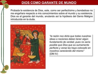 DIOS COMO GARANTE DE MUNDO
Probada la existencia de Dios, este, como ser perfectísimo yybondadoso no
Probada la existencia de Dios, este, como ser perfectísimo bondadoso no
me engañara respecto a mis conocimientos sobre el mundo yysu existencia.
me engañara respecto a mis conocimientos sobre el mundo su existencia.
Dios es el garante del mundo, anulando así la hipótesis del Genio Maligno
Dios es el garante del mundo, anulando así la hipótesis del Genio Maligno
introducida en la duda.
introducida en la duda.

“la razón nos dicta que todas nuestras
“la razón nos dicta que todas nuestras
ideas o nociones deben tener algún
ideas o nociones deben tener algún
fundamento de verdad, pues no sería
fundamento de verdad, pues no sería
posible que Dios que es sumamente
posible que Dios que es sumamente
perfecto yyveraz las haya colocado en
perfecto veraz las haya colocado en
nosotros careciendo del mismo”
nosotros careciendo del mismo”
(DM IV)
(DM IV)

 