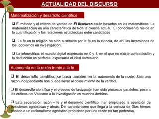 ACTUALIDAD DEL DISCURSO
Matematización y desarrollo científico
 El método y el criterio de verdad de El Discurso están basados en las matemáticas. La
matematización es una característica de toda la ciencia actual. El conocimiento reside en
la cuantificación y las relaciones establecidas entre cantidades
 La fe en la religión ha sido sustituida por la fe en la ciencia, de ahí las inversiones de
los gobiernos en investigación.
 La informática, el mundo digital expresado en 0 y 1, en el que no existe contradicción y
la deducción es perfecta, expresaría el ideal cartesiano

Autonomía de la razón frente a la fe
 El desarrollo científico se basa también en la autonomía de la razón. Sólo una
razón independiente nos puede llevar al conocimiento de la verdad.
 El desarrollo científico y el proceso de laicización han sido procesos paralelos, pese a
las críticas del Vaticano a la investigación en muchos ámbitos.
 Esta separación razón – fe y el desarrollo científico han propiciado la aparición de
posiciones agnósticas y ateas. Del cartesianismo que llega a la certeza de Dios hemos
pasado a un racionalismo agnóstico propiciado por una razón no tan poderosa.

 