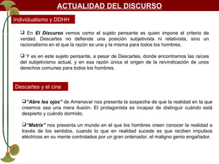 ACTUALIDAD DEL DISCURSO
Individualismo y DDHH
 En El Discurso vemos como el sujeto pensante es quien impone el criterio de
verdad. Descartes no defiende una posición subjetivista ni relativista, sino un
racionalismo en el que la razón es una y la misma para todos los hombres.
 Y es en este sujeto pensante, a pesar de Descartes, donde encontramos las raíces
del subjetivismo actual, y en esa razón única el origen de la reivindicación de unos
derechos comunes para todos los hombres.

Descartes y el cine
“Abre los ojos” de Amenavar nos presenta la sospecha de que la realidad en la que
creemos sea una mera ilusión. El protagonista es incapaz de distinguir cuándo está
despierto y cuándo dormido.
“Matrix” nos presenta un mundo en el que los hombres creen conocer la realidad a
través de los sentidos, cuando lo que en realidad sucede es que reciben impulsos
eléctricos en su mente controlados por un gran ordenador, el maligno genio engañador.

 