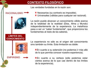 CONTEXTO FILOSÓFICO
Las verdades fundadas en la razón son:
RACIONALISMO

Necesarias (su contrario es imposible).
Universales (válidas para cualquier ser racional).
La razón puede alcanzar un conocimiento válido acerca
de la totalidad de la realidad (Dios, Alma y Mundo)
independientemente de la experiencia. La metafísica
pasa a ser un “saber fundamental”, que proporciona los
fundamentos al resto de los saberes.

LÍMITES DEL
CONOCIMIENTO
La experiencia no sólo es el origen del conocimiento
sino también su límite. Esta limitación es doble:
En cuanto a su extensión (no podemos ir más allá
de lo que permita conocer nuestra experiencia).
EMPIRISMO

En cuanto a su certeza (sólo podemos estar
ciertos acerca de lo que cae dentro de los límites
de la experiencia).

 