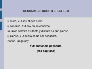 DESCARTES: COGITO ERGO SUM


Si dudo, YO soy el que dudo.
Si conozco, YO soy quien conozco.
La única certeza evidente y distinta es que pienso.
Si pienso, YO existo como ser pensante.
Pienso, luego soy.
                     YO: sustancia pensante.
                          (res cogitans)
 
