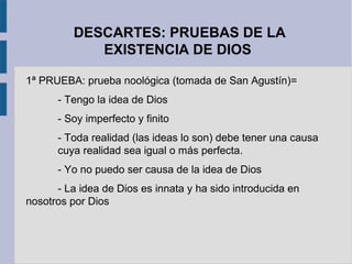 DESCARTES: PRUEBAS DE LA
             EXISTENCIA DE DIOS

1ª PRUEBA: prueba noológica (tomada de San Agustín)=
      - Tengo la idea de Dios
      - Soy imperfecto y finito
      - Toda realidad (las ideas lo son) debe tener una causa
      cuya realidad sea igual o más perfecta.
      - Yo no puedo ser causa de la idea de Dios
      - La idea de Dios es innata y ha sido introducida en
nosotros por Dios
 