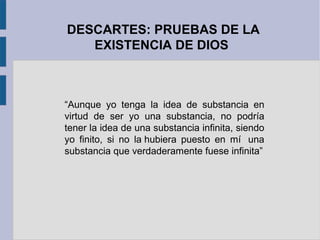 DESCARTES: PRUEBAS DE LA
   EXISTENCIA DE DIOS



“Aunque yo tenga la idea de substancia en
virtud de ser yo una substancia, no podría
tener la idea de una substancia infinita, siendo
yo finito, si no la hubiera puesto en mí una
substancia que verdaderamente fuese infinita”
 