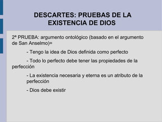 DESCARTES: PRUEBAS DE LA
            EXISTENCIA DE DIOS

2ª PRUEBA: argumento ontológico (basado en el argumento
de San Anselmo)=
      - Tengo la idea de Dios definida como perfecto
      - Todo lo perfecto debe tener las propiedades de la
perfección
      - La existencia necesaria y eterna es un atributo de la
      perfección
      - Dios debe existir
 