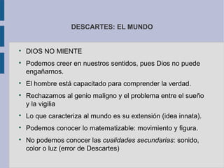 DESCARTES: EL MUNDO



    DIOS NO MIENTE

    Podemos creer en nuestros sentidos, pues Dios no puede
    engañarnos.

    El hombre está capacitado para comprender la verdad.

    Rechazamos al genio maligno y el problema entre el sueño
    y la vigilia

    Lo que caracteriza al mundo es su extensión (idea innata).

    Podemos conocer lo matematizable: movimiento y figura.

    No podemos conocer las cualidades secundarias: sonido,
    color o luz (error de Descartes)
 