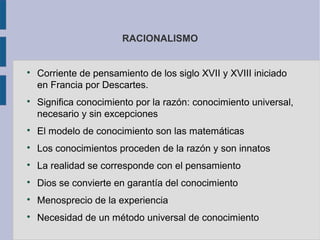 RACIONALISMO



    Corriente de pensamiento de los siglo XVII y XVIII iniciado
    en Francia por Descartes.

    Significa conocimiento por la razón: conocimiento universal,
    necesario y sin excepciones

    El modelo de conocimiento son las matemáticas

    Los conocimientos proceden de la razón y son innatos

    La realidad se corresponde con el pensamiento

    Dios se convierte en garantía del conocimiento

    Menosprecio de la experiencia

    Necesidad de un método universal de conocimiento
 
