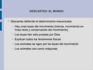 DESCARTES: EL MUNDO



    Descartes defiende el determinismo mecanicista:
     −   Hay unas leyes del movimiento (inercia, movimiento en
         línea recta y conservación del movimiento)
     −   Las leyes han sido puestas por Dios
     −   Explican todos los fenómenos físicos
     −   Los animales se rigen por las leyes del movimiento
     −   Los animales son como máquinas
 