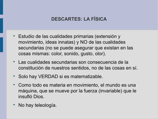 DESCARTES: LA FÍSICA



    Estudio de las cualidades primarias (extensión y
    movimiento, ideas innatas) y NO de las cualidades
    secundarias (no se puede asegurar que existan en las
    cosas mismas: color, sonido, gusto, olor).

    Las cualidades secundarias son consecuencia de la
    constitución de nuestros sentidos, no de las cosas en sí.

    Solo hay VERDAD si es matematizable.

    Como todo es materia en movimiento, el mundo es una
    máquina, que se mueve por la fuerza (invariable) que le
    insufló Dios.

    No hay teleología.
 