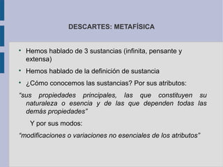 DESCARTES: METAFÍSICA



    Hemos hablado de 3 sustancias (infinita, pensante y
    extensa)

    Hemos hablado de la definición de sustancia

    ¿Cómo conocemos las sustancias? Por sus atributos:
“sus propiedades principales, las que constituyen su
  naturaleza o esencia y de las que dependen todas las
  demás propiedades”
     Y por sus modos:
“modificaciones o variaciones no esenciales de los atributos”
 