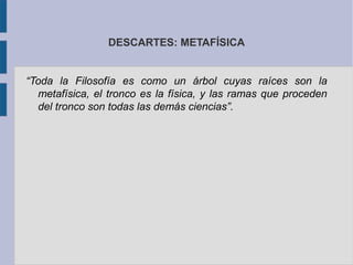 DESCARTES: METAFÍSICA


“Toda la Filosofía es como un árbol cuyas raíces son la
  metafísica, el tronco es la física, y las ramas que proceden
  del tronco son todas las demás ciencias”.
 