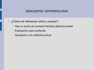 DESCARTES: ANTROPOLOGÍA



    ¿Cómo se relacionan alma y cuerpo?
    −   Hay un punto de contacto llamado glándula pineal
    −   Explicación poco profunda
    −   Aportación a la medicina actual
 