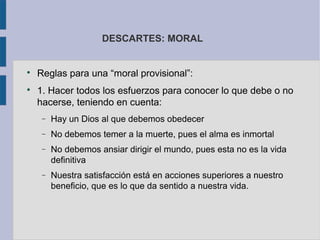 DESCARTES: MORAL



    Reglas para una “moral provisional”:

    1. Hacer todos los esfuerzos para conocer lo que debe o no
    hacerse, teniendo en cuenta:
     −   Hay un Dios al que debemos obedecer
     −   No debemos temer a la muerte, pues el alma es inmortal
     −   No debemos ansiar dirigir el mundo, pues esta no es la vida
         definitiva
     −   Nuestra satisfacción está en acciones superiores a nuestro
         beneficio, que es lo que da sentido a nuestra vida.
 
