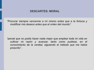 DESCARTES: MORAL


“Procurar siempre vencerme a mí mismo antes que a la fortuna y
   modificar mis deseos antes que el orden del mundo”.




“pensé que no podía hacer nada mejor que emplear toda mi vida en
   cultivar mi razón y avanzar, tanto como pudiese, en el
   conocimiento de la verdad, siguiendo el método que me había
   prescrito”.
 