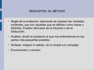 DESCARTES: EL MÉTODO



    Regla de la evidencia: solamente se aceptan las verdades
    evidentes, que son aquellas que se definen como claras y
    distintas. Pueden derivarse de la Intuición o de la
    Deducción.

    Análisis: dividir el problema al que nos enfrentemos en las
    partes más pequeñas posibles.

    Síntesis: integrar lo sabido, de lo simple a lo complejo

    Enumeración y revisión
 