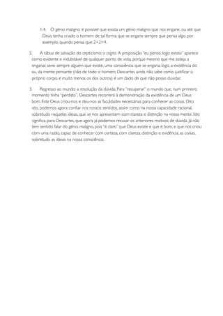 1.4. O génio maligno: é possível que exista um génio maligno que nos engane, ou até que
        Deus tenha criado o homem de tal forma que se engane sempre que pensa algo, por
        exemplo, quando pensa que 2+2=4.

2.     A tábua de salvação do cepticismo: o cogito. A proposição “eu penso, logo existo” aparece
  como evidente e indubitável de qualquer ponto de vista, porque mesmo que me esteja a
  enganar, serei sempre alguém que existe, uma consciência que se engana; logo, a existência do
  eu, da mente pensante (não de todo o homem; Descartes ainda não sabe como justiﬁcar o
  próprio corpo, e muito menos os dos outros) é um dado de que não posso duvidar.

3.      Regresso ao mundo: a resolução da dúvida. Para “recuperar” o mundo que, num primeiro
  momento tinha “perdido”, Descartes recorrerá à demonstração da existência de um Deus
  bom. Este Deus criou-nos e deu-nos as faculdades necessárias para conhecer as coisas. Dito
  isto, podemos agora conﬁar nos nossos sentidos, assim como na nossa capacidade racional,
  sobretudo naquelas ideias, que se nos apresentem com clareza e distinção na nossa mente. Isto
  signiﬁca, para Descartes, que agora já podemos recusar os anteriores motivos de dúvida. Já não
  tem sentido falar do génio maligno, pois “é claro” que Deus existe e que é bom, e que nos criou
  com uma razão, capaz de conhecer com certeza, com clareza, distinção e evidência, as coisas,
  sobretudo as ideias na nossa consciência.
 