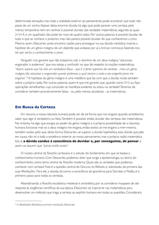 determinada sensação, mas toda a realidade exterior ao pensamento: pode acontecer que tudo não
passe de um sonho. Apesar desta enorme dúvida, há algo que pode parecer uma certeza, pelo
menos, temporária: nem em sonhos é possível duvidar das verdades matemáticas, segundo as quais
2+2=4, e um quadrado não pode ter mais de quatro lados. Por outras palavras, é possível duvidar de
tudo o que se conhece a posteriori, mas não parece possível duvidar do que conhecemos a priori.
Mesmo assim, Descartes ainda encontra razões para prosseguir na sua dúvida metódica: inventa a
hipótese de um génio maligno, de um diabrete que andasse por aí a brincar connosco, fazendo-nos
ter por certo o conhecimento a priori.

     Ninguém nos garante que não estejamos sob o domínio de um deus maligno, “astucioso,
enganador e poderoso” que nos esteja a confundir no que diz respeito às noções matemáticas.
“Assim, suporei que há, não um verdadeiro Deus - que é a fonte suprema de verdade -, mas um génio
maligno, tão astucioso e enganador quanto poderoso, o qual recorre a todo o seu engenho para me
enganar.” 3 A hipótese do génio maligno é uma metáfora que faz com que a dúvida incida também
sobre a própria razão. Por outras palavras, quem é que me garante que, quando somo 2+2 ou faço
operações semelhantes, cuja conclusão se manifesta evidente, eu estou na verdade? Teremos de
considerar também provisoriamente falsas - ou, pelo menos, duvidosas - as matemáticas.



Em Busca da Certeza
     Em resumo, a nossa natureza humana pode ser de tal forma que nos engane quando acreditamos
saber que algo é verdadeiro ou falso. Também é possível, então, duvidar das certezas das matemáticas.
No entanto, há algo que escapa ao poder do génio maligno e à própria possibilidade de a natureza
humana funcionar mal: se o deus maligno me engana, então existo; se me engano a mim mesmo,
também existo, pelo que, desta forma, Descartes vai superar a dúvida hiperbólica, esta dúvida que põe
em causa, não só a toda a existência exterior ao nosso pensamento, mas a própria razão matemática.
Isto é, a dúvida conduz à consciência de duvidar e, por conseguinte, de pensar, e
assim vai assumir que “penso, então existo”.

     O núcleo central da ﬁlosoﬁa cartesiana é o estudo do fundamento em que se baseia o
conhecimento humano. Com Descartes, podemos dizer que surge a epistemologia, ou teoria do
conhecimento, como tema central da ﬁlosoﬁa moderna. Quais são as verdades que podemos
conhecer com certeza? Esta é a questão central do Discurso do Método, e, sobretudo, da primeira das
suas Meditações. Para ele, a dúvida, tal como a consciência da ignorância para Sócrates e Platão, é o
primeiro passo para todas as certezas.

    Abandonando a ﬁlosoﬁa escolástica medieval e aristotélica, por as considerar incapazes de dar
resposta às exigências cientíﬁcas da sua época, Descartes vai inspirar-se nas matemáticas para
desenvolver um método que traga a certeza ao espírito humano em todas as questões. Considerará


3   in Meditações Metafísicas, primeira meditação, Descartes
 