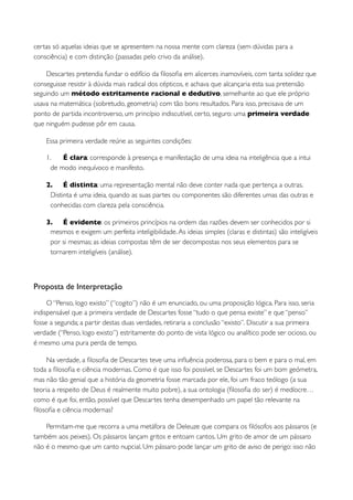 certas só aquelas ideias que se apresentem na nossa mente com clareza (sem dúvidas para a
consciência) e com distinção (passadas pelo crivo da análise).

    Descartes pretendia fundar o edifício da ﬁlosoﬁa em alicerces inamovíveis, com tanta solidez que
conseguisse resistir à dúvida mais radical dos cépticos, e achava que alcançaria esta sua pretensão
seguindo um método estritamente racional e dedutivo, semelhante ao que ele próprio
usava na matemática (sobretudo, geometria) com tão bons resultados. Para isso, precisava de um
ponto de partida incontroverso, um princípio indiscutível, certo, seguro: uma primeira verdade
que ninguém pudesse pôr em causa.

    Essa primeira verdade reúne as seguintes condições:

    1.    É clara: corresponde à presença e manifestação de uma ideia na inteligência que a intui
      de modo inequívoco e manifesto.

    2. É distinta: uma representação mental não deve conter nada que pertença a outras.
     Distinta é uma ideia, quando as suas partes ou componentes são diferentes umas das outras e
     conhecidas com clareza pela consciência.

    3. É evidente: os primeiros princípios na ordem das razões devem ser conhecidos por si
     mesmos e exigem um perfeita inteligibilidade. As ideias simples (claras e distintas) são inteligíveis
     por si mesmas; as ideias compostas têm de ser decompostas nos seus elementos para se
     tornarem inteligíveis (análise).



Proposta de Interpretação
     O “Penso, logo existo” (“cogito”) não é um enunciado, ou uma proposição lógica. Para isso, seria
indispensável que a primeira verdade de Descartes fosse “tudo o que pensa existe” e que “penso”
fosse a segunda; a partir destas duas verdades, retiraria a conclusão “existo”. Discutir a sua primeira
verdade (“Penso, logo existo”) estritamente do ponto de vista lógico ou analítico pode ser ocioso, ou
é mesmo uma pura perda de tempo.

    Na verdade, a ﬁlosoﬁa de Descartes teve uma inﬂuência poderosa, para o bem e para o mal, em
toda a ﬁlosoﬁa e ciência modernas. Como é que isso foi possível, se Descartes foi um bom geómetra,
mas não tão genial que a história da geometria fosse marcada por ele, foi um fraco teólogo (a sua
teoria a respeito de Deus é realmente muito pobre), a sua ontologia (ﬁlosoﬁa do ser) é medíocre…
como é que foi, então, possível que Descartes tenha desempenhado um papel tão relevante na
ﬁlosoﬁa e ciência modernas?

    Permitam-me que recorra a uma metáfora de Deleuze que compara os ﬁlósofos aos pássaros (e
também aos peixes). Os pássaros lançam gritos e entoam cantos. Um grito de amor de um pássaro
não é o mesmo que um canto nupcial. Um pássaro pode lançar um grito de aviso de perigo: isso não
 