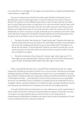 é um canto. Mas é uma mensagem. É uma imagem do seu pensamento, a respeito da realidade. Não é
o pensamento, é a imagem dele.

     Há, como nos pássaros, gritos ﬁlosóﬁcos da razão, e gritos ﬁlosóﬁcos da desrazão (se me é
permitido dizer assim). O “penso, logo existo” é um grito da razão, não é um canto, um discurso
ﬁlosóﬁco. Por exemplo, um outro ﬁlósofo, Leibniz, lançou um grito da razão: “tudo tem uma razão”.
Isto é um grito. Deste grito resultou um longo discurso, um canto harmonioso e até, por vezes muito
belo do ﬁlósofo, o seu discurso. Este grito “tudo tem uma razão” ecoou por muito tempo, e outros
ﬁlósofos, como Hegel, ﬁzeram dele um canto ainda mais belo e talvez mais confuso, mais “tipo” jazz.
Dostoiewski, um escritor russo, lançou um grito da desrazão que me impressionou (há muitos, muitos
anos): “Não ﬁcarei tranquilo, nem vos deixarei tranquilos, enquanto não me forem prestadas contas
de todas as vítimas da História.” (mais ou menos isto) O que é que os distingue?

    •        Nos gritos da razão, a frase começa por “ninguém pode negar”. Ninguém pode negar que
        se penso, então existo. Esta coisa não suporta uma análise lógica, mas quem é que pode negar, a
        não ser por uma questão puramente formal, que se “penso, então existo”? Ora digam lá. “tu
        pensas, mas não existes”. O “penso, logo existo” pode ser uma asneira, mas olhe que a sua de
        admitir que penso, mas não existo não lhe ﬁca nada atrás. Isto é um grito da razão. O canto, o
        discurso ﬁlosóﬁco vem depois.

    •       Nos gritos da desrazão, a frase começa por “eu posso negar”, posso negar que 2+2=4.
        Posso negar que seja impossível prestar contas por todas as vítimas da História. Posso, porque
        quero. Os gritos da desrazão também podem dar, e dão, origem a belos cantos.



     Então, o que pretende Descartes com o seu grito? Muito simplesmente, propor uma viragem
fundamental na ﬁlosoﬁa do seu tempo. O homem era “um anima racional”, ideia esta que vinha desde
Aristóteles (discípulo de Platão). O que determinava o homem era a sua racionalidade, e, em nome
dela, a ﬁlosoﬁa, mantendo-se discursiva e especulativa, afastava-se da ciência emergente no século XVI
e XVII (Copérnico, Galileu…). Para Descartes, o homem continua racional, mas a sua racionalidade
tem de ser a da matemática. O que é complicado ou complexo, tem de ser simpliﬁcado. Só assim se
conseguem resolver as grandes equações. E, se simpliﬁcarmos todas as grandes equações do universo
e da vida, aquilo que resolveremos, em cada passo, será muito fácil e de evidência garantida.

     O seu grito, de Descartes, foi ouvido porque era o que interessava ser ouvido naquele tempo. A
ciência moderna haveria de se desenvolver até pontos difíceis de imaginar por Descartes, com base
no seu grito e com algum desprezo pelo seu canto. O Homem vai ser capaz, através de
procedimentos de simpliﬁcação dos problemas, de resolver todos os que se lhe apresentem. Era esta
a crença de Descartes, foi esta a crença dos modernos.
 