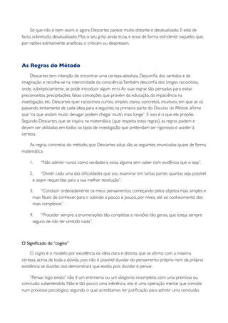 Só que não é bem assim, e agora Descartes parece muito distante e desatualizado. E está de
facto, sobretudo, desatualizado. Mas o seu grito ainda ecoa, e ecoa de forma estridente naqueles que,
por razões estritamente analíticas, o criticam ou desprezam.



As Regras do Método
     Descartes tem intenção de encontrar uma certeza absoluta. Desconﬁa dos sentidos e da
imaginação e recolhe-se na interioridade da consciência. Também desconﬁa dos longos raciocínios,
onde, subrepticiamente, se pode introduzir algum erro. As suas regras são pensadas para evitar
preconceitos, precipitações, falsas conceções que provêm da educação, da impaciência na
investigação, etc. Descartes quer raciocínios curtos, simples, claros, concretos, intuitivos, em que se vá
passando lentamente de cada ideia para a seguinte; na primeira parte do Discurso do Método aﬁrma
que “os que andam muito devagar podem chegar muito mais longe”. E isso é o que ele propõe.
Segundo Descartes, que se inspira na matemática (que respeita estas regras), as regras podem e
devem ser utilizadas em todos os tipos de investigação que pretendam ser rigorosos e aceder à
certeza.

    As regras concretas do método, que Descartes aduz, são as seguintes, enunciadas quase de forma
matemática:

    1.     “Não admitir nunca como verdadeira coisa alguma sem saber com evidência que o seja”.

    2.     “Dividir cada uma das diﬁculdades que vou examinar em tantas partes quantas seja possível
      e sejam requeridas para a sua melhor resolução”.

    3.    “Conduzir ordenadamente os meus pensamentos, começando pelos objetos mais simples e
      mais fáceis de conhecer, para ir subindo a pouco e pouco, por níveis, até ao conhecimento dos
      mais complexos”.

    4.    “Proceder sempre a enumerações tão completas e revisões tão gerais, que esteja sempre
      seguro de não ter omitido nada”.



O Signiﬁcado do “cogito”

     O cogito é o modelo por excelência da ideia clara e distinta, que se aﬁrma com a máxima
certeza, acima de toda a dúvida, pois não é possível duvidar do pensamento próprio nem da própria
existência; se duvidar, isso demonstrará que existo, pois duvidar é pensar.

    “Pensar, logo existo” não é um entimema ou um silogismo incompleto, com uma premissa ou
conclusão subentendida. Não é tão pouco uma inferência, isto é, uma operação mental que consiste
num processo psicológico, segundo o qual acreditamos ter justiﬁcação para admitir uma conclusão,
 
