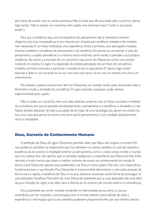 pelo facto de aceitar uma ou várias premissas. Não é, ainda que dê essa ilusão pela sua forma “penso,
logo existo”. Não é sequer um raciocínio, nem supõe uma premissa maior (“tudo o que pensa
existe”).

     Para que a existência seja uma consequência do pensamento não é necessário nenhum
silogismo, pois essa consequência é-nos imposta por intuição, por evidência imediata (não mediata
nem deduzida). É um facto irrefutável, uma experiência direta e primária, uma percepção imediata,
intuitiva, evidente e simultânea do pensamento e da existência. Ao pensar, ou ao exercer o acto do
pensamento, o sujeito percebe-se a si mesmo como existindo, como sendo, e percebe a sua própria
existência, não como a conclusão de um raciocínio, mas, como diz Descartes, como uma simples
inspecção do espírito. O cogito é a expressão da simples percepção de um facto de consciência
imediato, primário, concreto e particular: a existência do eu que pensa. O “penso, logo existo”
equivale a dizer eu sou pensado ou eu sou uma coisa que pensa, ou eu sou um espírito, uma alma, um
entendimento.

    No entanto, a palavra pensamento tem em Descartes um sentido muito vasto, abarcando todo o
fenómeno e toda a atividade da consciência. O cogito equivale a qualquer acção sentida,
experimentada pelo sujeito.

    Não é, então, um raciocínio, nem uma ideia abstrata universal, mas um facto concreto e imediato
da consciência, em que se percebe simultaneamente o pensamento e a existência, a atividade e o ser.
Neste sentido, deixando de lado a acusação de se tratar de uma tautologia (eu penso=eu existo=eu
sou uma coisa que pensa=eu tenho uma alma que é pensamento), é uma verdade absolutamente
certa e indubitável.



Deus, Garantia do Conhecimento Humano

      A perfeição de Deus, diz agora Descartes, permite saber que Deus não engana o homem. Por
isso, podemos acreditar no testemunho que nos oferecem os nossos sentidos, no que diz respeito à
existência da res extensa (a realidade exterior ao pensamento, como o nosso corpo e todo o mundo
que nos rodeia). Isto não signiﬁca que os sentidos readquiram a importância que Descartes lhes tinha
retirado, e muito menos que sejam o melhor caminho de acesso ao conhecimento do mundo. A
forma como Descartes aborda esta problemática de Deus é muito pobre. Mas tem uma importância
fundamental para a sua ﬁlosoﬁa. Para Descartes, é imprescindível demonstrar, o mais cedo possível, de
forma clara e rápida, a existência de Deus e os seus atributos essenciais, como forma de prosseguir as
suas deduções ﬁlosóﬁcas. Para além do mais, Descartes pretende que as suas deduções vão mais além
da pura intuição do cogito, e da ideia clara e distinta da res extensa (do mundo exterior à consciência).

    Ora, justamente por se ter mantido recolhido na interioridade da sua alma, ou da sua
consciência, por ter rompido a comunicação com o mundo exterior prescindindo de toda a
experiência e informação que os seus sentidos pudessem proporcionar-lhe, por isso mesmo, precisa
 