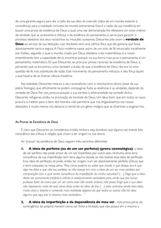 de uma garantia segura para dar o salto da sua ideia de extensão (ideia de um mundo exterior à
consciência) para a realidade concreta do mundo extramental. Esta é a razão da sua insistência em
buscar uma prova da existência de Deus, a qual, uma vez demonstrada, lhe oferecerá um novo critério
de verdade, que se acrescenta e reforça o da evidência do pensamento, e serve para garantir o
processo dedutivo dos seus raciocínios ou intuições sucessivas. Descartes põe assim a verdade de
Deus ao serviço da sua dedução, cujo resultado será uma ciência física que ele gostaria que fosse
absolutamente certa e segura. A Física moderna nasce, assim, de um acto de fé, enunciado inicialmente
por Galileu, segundo o qual o mundo, criado por Deus, obedece a leis matemáticas, e o nosso
entendimento tem a capacidade de as encontrar, porque, na sua forma mais pura, o pensamento é um
pensamento matemático. Só que Descartes, ao procurar provas racionais da existência de Deus, e,
pensando que as encontrou, criou também a ilusão de que a existência de Deus não era só uma
questão de fé, mas sobretudo de razão. Este movimento do pensamento reforçou e deu força àquilo
a que haveria de se chamar ciência moderna.

    Na realidade, Descartes mistura o seu racionalismo com o voluntarismo divino (base da sua
pobre Teologia), que diﬁcilmente se podem compaginar. Tudo, as essências e as verdades, depende da
vontade de Deus. Por isso, procura poupar a sua certeza à arbitrariedade da vontade divina.
Descartes refugia-se, então, na promoção da bondade de Deus. Um deus bom, que em todos os casos
procura o melhor para o bem dos homens, não permitiria que nos enganássemos nas nossas
deduções, e muito menos nos deixaria à mercê de um génio maligno que se divertisse a enganar-nos.



As Provas da Existência de Deus

    É claro que Descartes se considerava cristão, embora seja duvidoso que alguma vez tivesse tido
consciência das críticas à religião que viriam a ter origem na sua teoria.

    As “provas” da existência de Deus seguem três caminhos diferentes:

    1. A ideia do perfeito (ou de um ser perfeito) (prova cosmológica)- a ideia
     de ser perfeito não pode provir de um ser imperfeito; por outro lado, nenhuma alma teria
     consciência da sua imperfeição nem teria alguma dúvida, se não tivesse essa ideia de perfeição.
     Essa ideia de perfeição só pode, então, ter origem num ser absolutamente perfeito (Deus) que
     a teria colocado na nossa alma. “Pois, como poderia eu saber que duvido e que desejo, isto é, que
     algo me falta e que não sou perfeito, se não tivesse em mim a ideia de um ser mais perfeito, por
     comparação com o qual tenho consciência da imperfeição da minha natureza? (…) Digo que a ideia
     desse ser sumamente perfeito e inﬁnito é absolutamente verdadeira; pois, ainda que por acaso
     pudesse fazer de conta que um ser como esse não existe, todavia, não posso ﬁngir que a sua ideia
     não representa nada de real, como disse antes da ideia de frio. (…) pelo contrário, sendo esta ideia
     muito clara e distinta e contendo mais realidade objetiva do que todas as outras, não há ideia
     alguma que seja, por si mesma, mais verdadeira…”

    2. A ideia da imperfeição e da dependência do meu ser - esta prova parte da
     contingência do próprio homem como ser ﬁnito e limitado, que não possui em si mesmo a
 