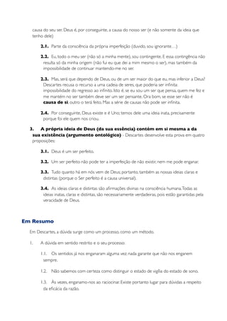 causa do seu ser. Deus é, por conseguinte, a causa do nosso ser (e não somente da ideia que
   tenho dele)

       2.1. Parte da consciência da própria imperfeição (duvido, sou ignorante…)

       2.2. Eu, todo o meu ser (não só a minha mente), sou contingente. E essa contingência não
        resulta só da minha origem (não fui eu que dei a mim mesmo o ser), mas também da
        impossibilidade de continuar mantendo-me no ser.

       2.3. Mas, será que dependo de Deus, ou de um ser maior do que eu, mas inferior a Deus?
        Descartes recusa o recurso a uma cadeia de seres, que poderia ser inﬁnita:
        impossibilidade do regresso ao inﬁnito. Isto é, se eu sou um ser que pensa, quem me fez e
        me mantém no ser também deve ser um ser pensante. Ora bom, se esse ser não é
        causa de si, outro o terá feito. Mas a série de causas não pode ser inﬁnita.

       2.4. Por conseguinte, Deus existe e é Uno; temos dele uma ideia inata, precisamente
        porque foi ele quem nos criou.

  3. A própria ideia de Deus (da sua essência) contém em si mesma a da
   sua existência (argumento ontológico) - Descartes desenvolve esta prova em quatro
   proposições:

       3.1. Deus é um ser perfeito.

       3.2. Um ser perfeito não pode ter a imperfeição de não existir, nem me pode enganar.

       3.3. Tudo quanto há em nós vem de Deus; portanto, também as nossas ideias claras e
        distintas (porque o Ser perfeito é a causa universal).

       3.4. As ideias claras e distintas são aﬁrmações divinas na consciência humana. Todas as
        ideias inatas, claras e distintas, são necessariamente verdadeiras, pois estão garantidas pela
        veracidade de Deus.



Em Resumo
  Em Descartes, a dúvida surge como um processo, como um método.

  1.   A dúvida em sentido restrito e o seu processo:

       1.1. Os sentidos já nos enganaram alguma vez; nada garante que não nos enganem
         sempre.

       1.2.   Não sabemos com certeza como distinguir o estado de vigília do estado de sono.

       1.3. Às vezes, enganamo-nos ao raciocinar. Existe portanto lugar para dúvidas a respeito
         da eﬁcácia da razão.
 