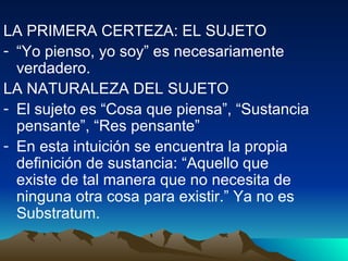 LA PRIMERA CERTEZA: EL SUJETO
- “Yo pienso, yo soy” es necesariamente
  verdadero.
LA NATURALEZA DEL SUJETO
- El sujeto es “Cosa que piensa”, “Sustancia
  pensante”, “Res pensante”
- En esta intuición se encuentra la propia
  definición de sustancia: “Aquello que
  existe de tal manera que no necesita de
  ninguna otra cosa para existir.” Ya no es
  Substratum.
 