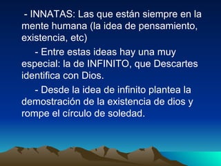 - INNATAS: Las que están siempre en la
mente humana (la idea de pensamiento,
existencia, etc)
    - Entre estas ideas hay una muy
especial: la de INFINITO, que Descartes
identifica con Dios.
    - Desde la idea de infinito plantea la
demostración de la existencia de dios y
rompe el círculo de soledad.
 