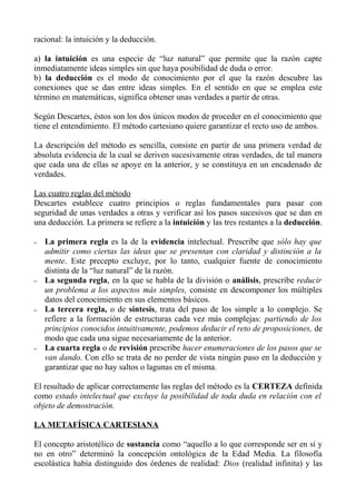 racional: la intuición y la deducción.
a) la intuición es una especie de “luz natural” que permite que la razón capte
inmediatamente ideas simples sin que haya posibilidad de duda o error.
b) la deducción es el modo de conocimiento por el que la razón descubre las
conexiones que se dan entre ideas simples. En el sentido en que se emplea este
término en matemáticas, significa obtener unas verdades a partir de otras.
Según Descartes, éstos son los dos únicos modos de proceder en el conocimiento que
tiene el entendimiento. El método cartesiano quiere garantizar el recto uso de ambos.
La descripción del método es sencilla, consiste en partir de una primera verdad de
absoluta evidencia de la cual se deriven sucesivamente otras verdades, de tal manera
que cada una de ellas se apoye en la anterior, y se constituya en un encadenado de
verdades.
Las cuatro reglas del método
Descartes establece cuatro principios o reglas fundamentales para pasar con
seguridad de unas verdades a otras y verificar así los pasos sucesivos que se dan en
una deducción. La primera se refiere a la intuición y las tres restantes a la deducción.
– La primera regla es la de la evidencia intelectual. Prescribe que sólo hay que
admitir como ciertas las ideas que se presentan con claridad y distinción a la
mente. Este precepto excluye, por lo tanto, cualquier fuente de conocimiento
distinta de la “luz natural” de la razón.
– La segunda regla, en la que se habla de la división o análisis, prescribe reducir
un problema a los aspectos más simples, consiste en descomponer los múltiples
datos del conocimiento en sus elementos básicos.
– La tercera regla, o de síntesis, trata del paso de los simple a lo complejo. Se
refiere a la formación de estructuras cada vez más complejas: partiendo de los
principios conocidos intuitivamente, podemos deducir el reto de proposiciones, de
modo que cada una sigue necesariamente de la anterior.
– La cuarta regla o de revisión prescribe hacer enumeraciones de los pasos que se
van dando. Con ello se trata de no perder de vista ningún paso en la deducción y
garantizar que no hay saltos o lagunas en el misma.
El resultado de aplicar correctamente las reglas del método es la CERTEZA definida
como estado intelectual que excluye la posibilidad de toda duda en relación con el
objeto de demostración.
LA METAFÍSICA CARTESIANA
El concepto aristotélico de sustancia como “aquello a lo que corresponde ser en sí y
no en otro” determinó la concepción ontológica de la Edad Media. La filosofía
escolástica había distinguido dos órdenes de realidad: Dios (realidad infinita) y las
 